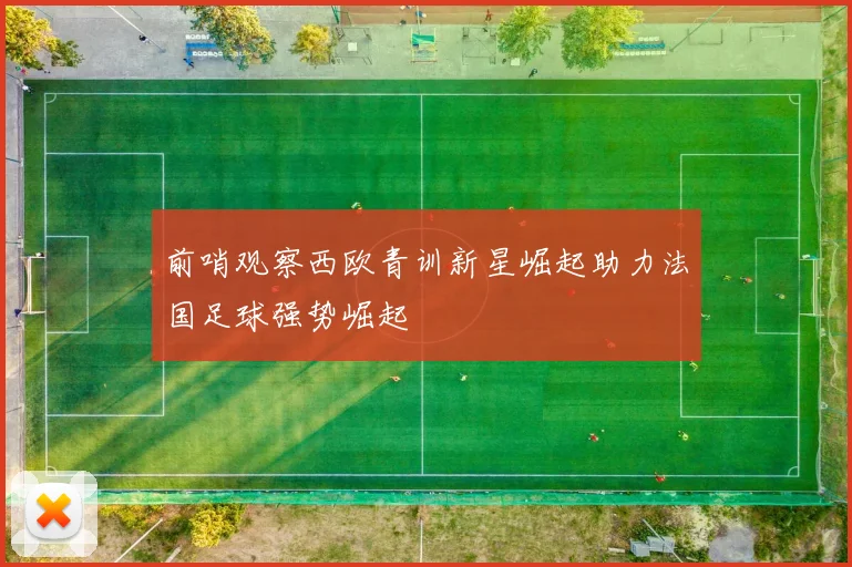 前哨观察西欧青训新星崛起助力法国足球强势崛起