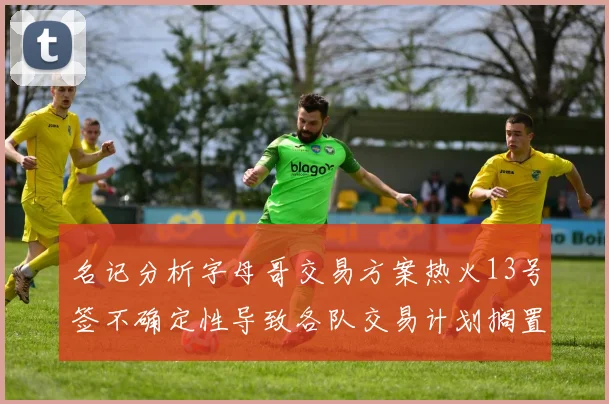 名记分析字母哥交易方案热火13号签不确定性导致各队交易计划搁置
