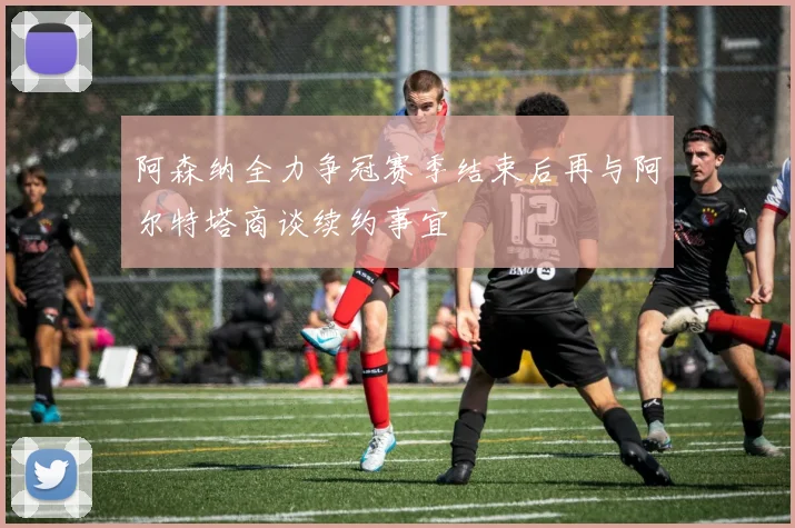 阿森纳全力争冠赛季结束后再与阿尔特塔商谈续约事宜