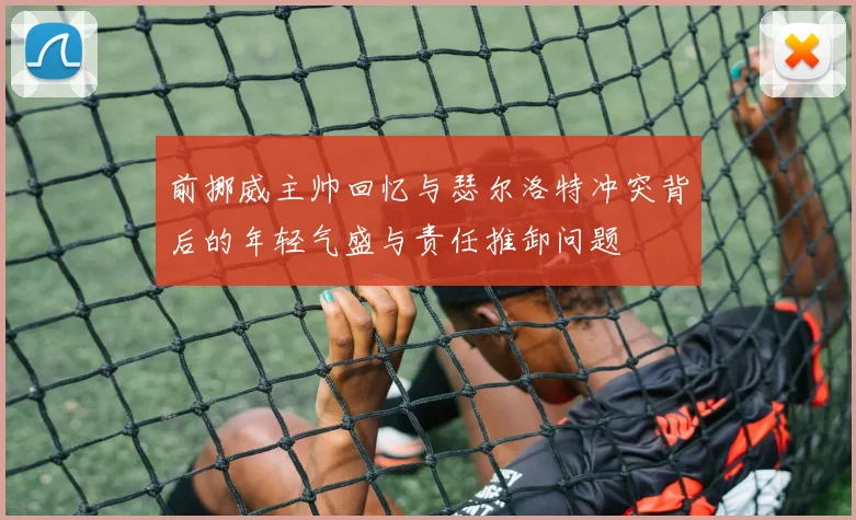 前挪威主帅回忆与瑟尔洛特冲突背后的年轻气盛与责任推卸问题