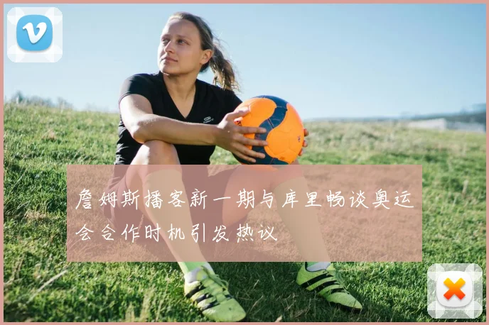 詹姆斯播客新一期与库里畅谈奥运会合作时机引发热议
