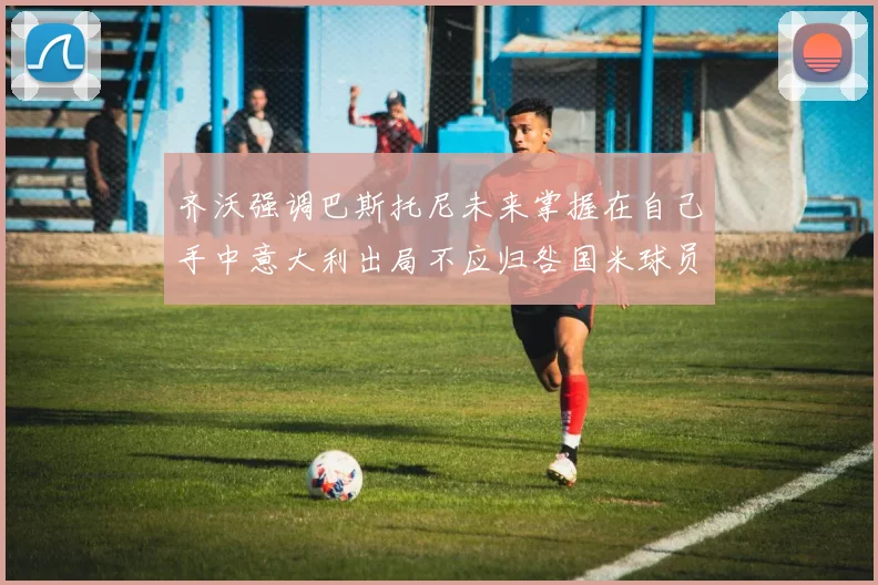 齐沃强调巴斯托尼未来掌握在自己手中意大利出局不应归咎国米球员