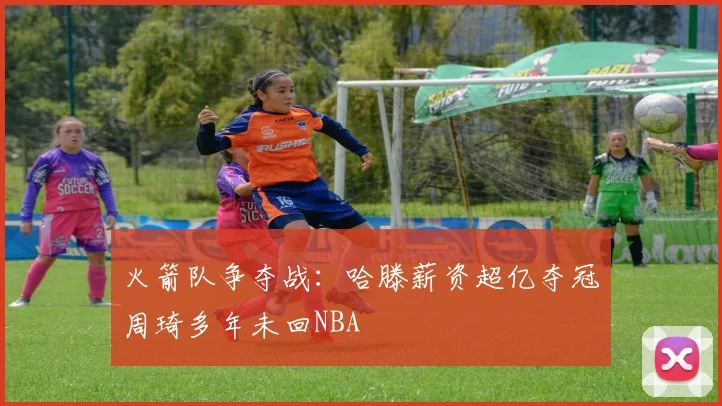 火箭队争夺战：哈滕薪资超亿夺冠周琦多年未回NBA