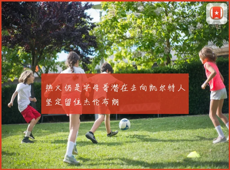 热火仍是字母哥潜在去向凯尔特人坚定留住杰伦布朗