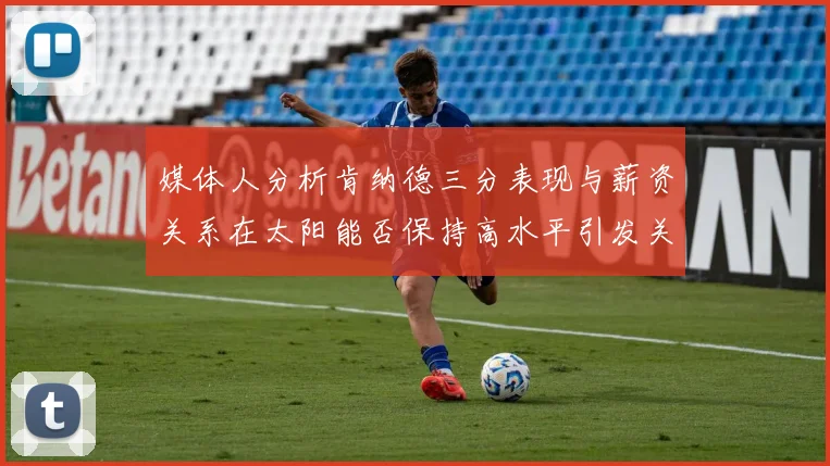 媒体人分析肯纳德三分表现与薪资关系在太阳能否保持高水平引发关注