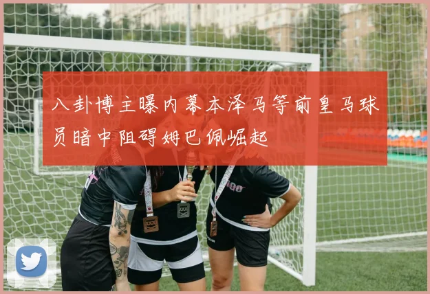 八卦博主曝内幕本泽马等前皇马球员暗中阻碍姆巴佩崛起