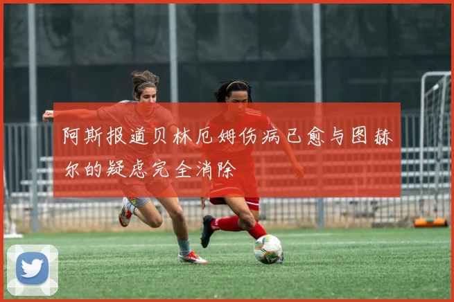 阿斯报道贝林厄姆伤病已愈与图赫尔的疑虑完全消除