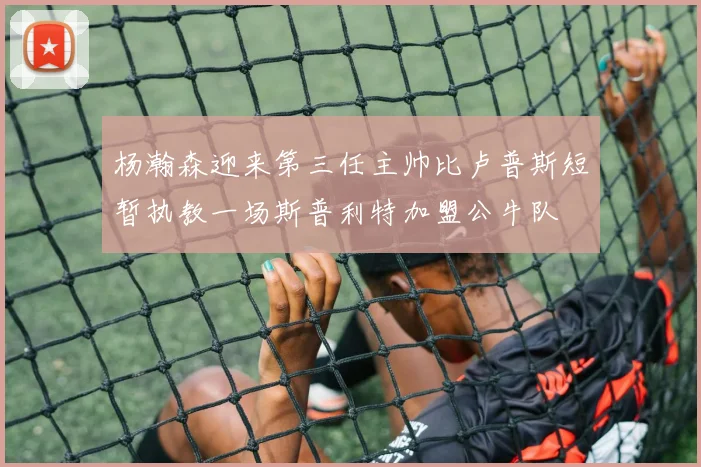 杨瀚森迎来第三任主帅比卢普斯短暂执教一场斯普利特加盟公牛队