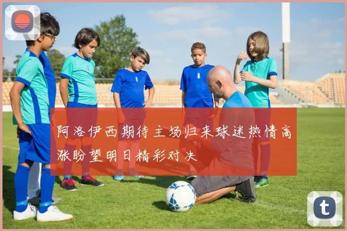 阿洛伊西期待主场归来球迷热情高涨盼望明日精彩对决