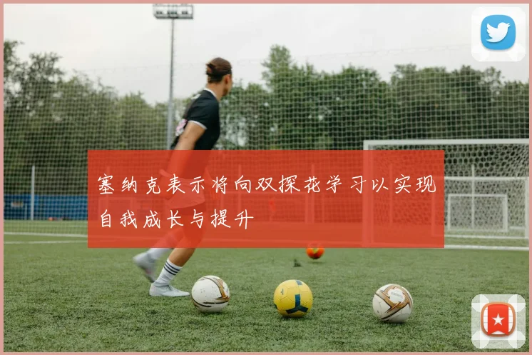 塞纳克表示将向双探花学习以实现自我成长与提升