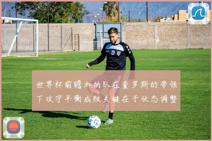 世界杯前瞻加纳队在奎罗斯的带领下攻守平衡成败关键在于状态调整