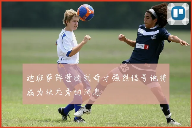 迪班萨阵营收到奇才强烈信号他将成为状元秀的消息