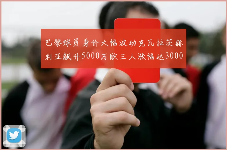 巴黎球员身价大幅波动克瓦拉茨赫利亚飙升5000万欧三人涨幅达3000万欧