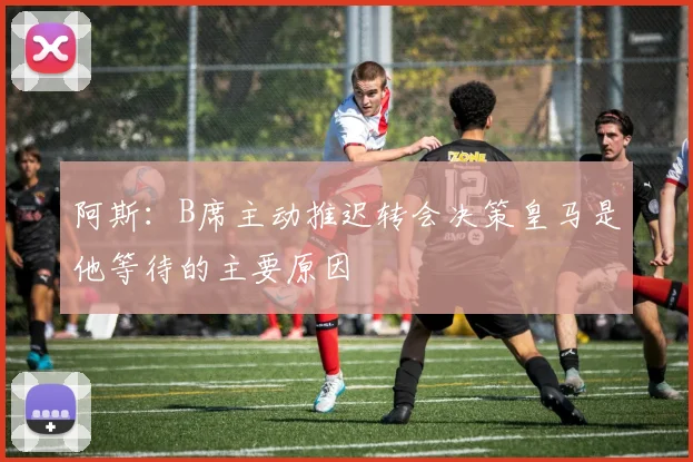 阿斯：B席主动推迟转会决策皇马是他等待的主要原因