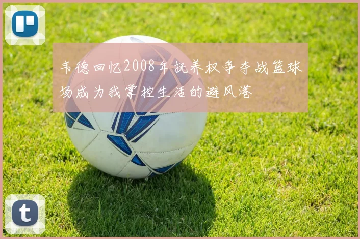 韦德回忆2008年抚养权争夺战篮球场成为我掌控生活的避风港