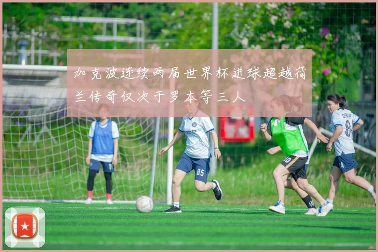 加克波连续两届世界杯进球超越荷兰传奇仅次于罗本等三人