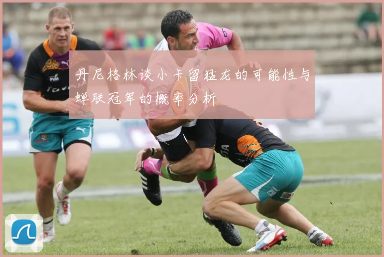 丹尼格林谈小卡留猛龙的可能性与蝉联冠军的概率分析