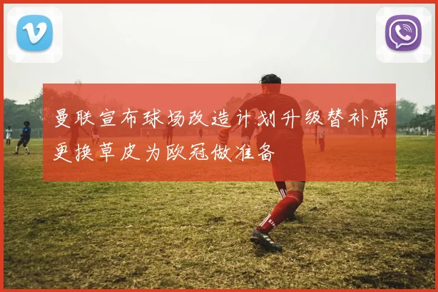 曼联宣布球场改造计划升级替补席更换草皮为欧冠做准备
