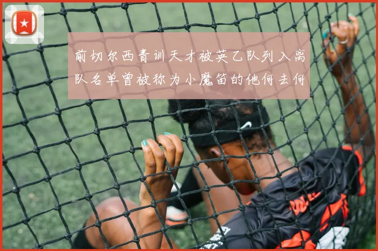 前切尔西青训天才被英乙队列入离队名单曾被称为小魔笛的他何去何从