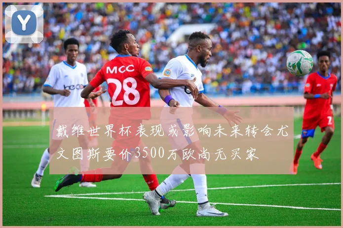 戴维世界杯表现或影响未来转会尤文图斯要价3500万欧尚无买家